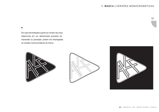 1. MARCA | VERSÕES MONOCROMÁTICAS




                                                                                                                 12




Em caso de limitações quanto ao número de cores
disponíveis em um determinado processo de
impressão ou gravação, podem ser empregadas
as versões monocromáticas da marca.




                                                             AKF |   M A N U A L   D E   I D E N T I D A D E   V I S U A L
 