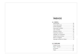 ÍNDICE
1. MARCA
Apresentação................................................... 04
Cores institucionais.......................................... 05
Família Tipográfica........................................... 06
Reprodução da Marca .................................... 07
Usos Incorretos .............................................. 08
Redução da Marca ......................................... 09
Arejamento da Marca .................................... 10
Aplicação com Assinatura................................11
Versões Monocromáticas .............................. 12
Marca em Negativo ...................................... 13
Aplicação da Marca em Boxes ...................... 14



2. PAPELARIA
Cartão de visita............................................... 16
Papel timbrado.......................................... 17
Envelopes.................................................18
Pasta.......................... .................................... 20
 