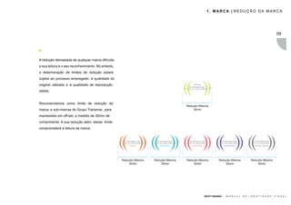 1. MARCA | REDUÇÃO DA MARCA




                                                                                                                                                                09




A redução demasiada de qualquer marca dificulta
a sua leitura e o seu reconhecimento. No entanto,
a determinação de limites de redução estará
sujeita ao processo empregado, à qualidade do
original utilizado e à qualidade de reprodução
obtida.


Recomendamos como limite de redução da
                                                                                      Redução Máxima
marca e sub-marcas do Grupo Transmar, para                                                30mm

impressões em off-set, a medida de 30mm de
comprimento. A sua redução além desse limite
comprometerá a leitura da marca.




                                                    Redução Máxima   Redução Máxima   Redução Máxima         Redução Máxima              Redução Máxima
                                                        30mm             30mm             30mm                   30mm                        30mm




                                                                                                 GRUPO TRANSMAR |   M A N U A L   D E   I D E N T I D A D E   V I S U A L
 