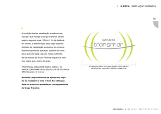 1 . M A R C A | AMPLIAÇÃO DA MARCA




                                                                                                                                               10




A condição ideal de visualização a distância das
marcas e sub-marcas do Grupo Transmar, devem
seguir a seguinte regra: 100mm = 1m de distância.
No entanto, a determinação desta regra depende
de testes de visualização, levando-se em conta os
diversos suportes de aplicação, podendo-se consi-.
derar que esta regra vale para meios multimídia.
As sub-marcas do Grupo Transmar seguem as mes-
mas regras que a marca do grupo.


PROPORCIAL A SEGUINTE REGRA: 100MM = 1M              A CONDIÇÃO IDEAL DE VISUALIZAÇÃO A DISTÂNCIA É
                                                        PROPORCIAL A SEGUINTE REGRA: 100MM = 1M
MARCA COM 100MM VISUALIZAÇÃO A 1M DE DISTÂNCIA
MM (milimetros) | M (metros)


Mediante a impossibilidade de aplicar esta regra
faz-se necessário o teste in loco. Sua utilização
deve ser autorizada somente por um representante
do Grupo Transmar.




                                                                                GRUPO TRANSMAR |   M A N U A L   D E   I D E N T I D A D E   V I S U A L
 
