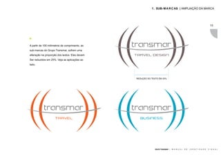 1 . SUB- M A R C AS | AMPLIAÇÃO DA MARCA




                                                                                                                             11




A partir de 100 milímetros de comprimento, as
sub-marcas do Grupo Transmar, sofrem uma
alteração na proporção dos textos. Eles devem
Ser reduzidos em 25%. Veja as aplicações ao
lado.




                                                REDUÇÃO DO TEXTO EM 25%




                                                              GRUPO TRANSMAR |   M A N U A L   D E   I D E N T I D A D E   V I S U A L
 