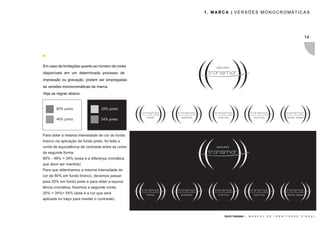 1. MARCA | VERSÕES MONOCROMÁTICAS




                                                                                                                         14




Em caso de limitações quanto ao número de cores
disponíveis em um determinado processo de
impressão ou gravação, podem ser empregadas
as versões monocromáticas da marca.
Veja as regras abaixo:



        80% preto                  20% preto

        46% preto                  54% preto



Para obter a mesma intensidade de cor do fundo
branco na aplicação de fundo preto, foi feita a
conta de equivalência de contraste entre as cores
da seguinte forma:
80% - 46% = 34% (essa é a diferença cromática
que deve ser mantida)
Para que obtenhamos a mesma intensidade de
cor de 80% em fundo branco, devemos passar
para 20% em fundo preto e para obter a equiva-
lência cromática, fazemos a seguinte conta:
20% + 34%= 54% (esta é a cor que será
aplicada no traço para manter o contraste)



                                                          GRUPO TRANSMAR |   M A N U A L   D E   I D E N T I D A D E   V I S U A L
 