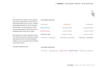 1. MARCA | APLICAÇÃO MARCA + S U B - M A R C A S




                                                                                                                                                       18




Para aplicações em materiais, onde se pretenda     APLICAÇÕES VERTICAIS
expor todos os seguimentos do Grupo Transmar
representados pelas suas sub-marcas, entretanto
queria destacar somente um, dois ou três deles
deve-se utilizar a cor cinza 60% para as cores
que não serão destaque, enquanto que as cores
destacadas devem manter sua cor original.


Esta regra deve ser usada na papelaria do grupo,
visto que todos funcionários pertencem ao mesmo
grupo apesar de terem suas responsabilidades
voltadas a uma ou duas dessas áreas de segmen-
tos do Grupo Transmar.


Veja alguns exemplos ao lado.
                                                   APLICAÇÃO HORIZONTAL




                                                                                        GRUPO TRANSMAR |   M A N U A L   D E   I D E N T I D A D E   V I S U A L
 