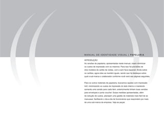 MANUAL DE IDENTIDADE VISUAL | PA P E LA R I A

INTRODUÇÃO
As versões de papelaria, apresentadas neste manual, visam minimizar
os custos de impressão com os mesmos. Para isso há previsões de
dois modelos de cartão de visitas, com e sem faca especial. Ainda sobre
os cartões, agora eles se mantém iguais, sendo que há destaque sobre
qual a sub-marca o colaborador conforme você verá nas páginas seguintes.


Para os outros materiais de papelaria, buscamos opções com impressão
4x0, minimizando os custos de impressão do lado interno e mantendo
somente uma versão para cada item, anteriormente tinham duas versões
para envelopes e porta voucher. Essas medidas apresentadas, além
de redução de custos, planejam uma gestão de materiais mais fácil de se
manusear, facilitando o dia-a-dia de funcionários que respondem por mais
de uma sub-marca da empresa. Veja as peças:
 