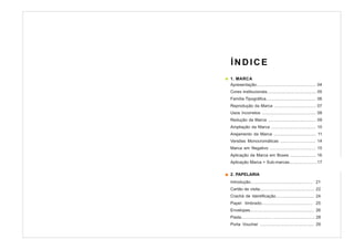 ÍNDICE
1. MARCA
Apresentação................................................... 04
Cores institucionais.......................................... 05
Família Tipográfica........................................... 06
Reprodução da Marca .................................... 07
Usos Incorretos .............................................. 08
Redução da Marca ......................................... 09
Ampliação da Marca ...................................... 10
Arejamento da Marca .................................... 11
Versões Monocromáticas .............................. 14
Marca em Negativo ....................................... 15
Aplicação da Marca em Boxes ...................... 16
Aplicação Marca + Sub-marcas........................17

2. PAPELARIA
Introdução.................................................... 21
Cartão de visita............................................... 22
Crachá de Identificação................................. 24
Papel timbrado.......................................... 25
Envelopes....................................................... 26
Pasta.......................... .................................... 28
Porta Voucher .............................................. 29
 