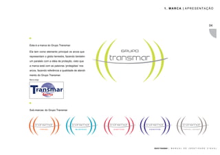 1. MARCA | APRESENTAÇÃO




                                                                                                                  04




Esta é a marca do Grupo Transmar.

Ela tem como elemento principal os arcos que
representam o globo terrestre, fazendo também
um paralelo com a idéia de proteção, visto que
a marca está com as palavras ‘protegidas’ nos
arcos, fazendo referência a qualidade de atendi-
mento do Grupo Transmar.
Marca antiga




Sub-marcas do Grupo Transmar.




                                                   GRUPO TRANSMAR |   M A N U A L   D E   I D E N T I D A D E   V I S U A L
 
