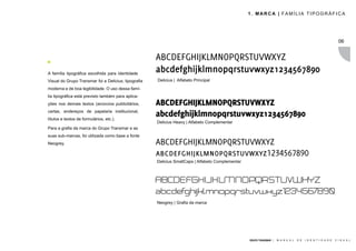 1. MARCA | FAMÍLIA TIPOGRÁFICA




                                                                                                                                                                  06


                                                      ABCDEFGHIJKLMNOPQRSTUVWXYZ
A família tipográfica escolhida para Identidade
                                                      abcdefghijklmnopqrstuvwxyz1234567890
Visual do Grupo Transmar foi a Delicius, tipografia   Delicius | Alfabeto Principal
moderna e de boa legibilidade. O uso dessa famí-
lia tipográfica está previsto também para aplica-
ções nos demais textos (anúncios publicitários,       ABCDEFGHIJKLMNOPQRSTUVWXYZ
cartas, endereços de papelaria institucional,
títulos e textos de formulários, etc.).
                                                      abcdefghijklmnopqrstuvwxyz1234567890
                                                      Delicius Heavy | Alfabeto Complementar
Para a grafia da marca do Grupo Transmar e as
suas sub-marcas, foi utilizada como base a fonte
Neogrey.                                              ABCDEFGHIJKLMNOPQRSTUVWXYZ
                                                      abcdefghijklmnopqrstuvwxyz1234567890
                                                      Delicius SmallCaps | Alfabeto Complementar



                                                      ABCDEFGHIJKLMNOPQRSTUVWXYZ
                                                      abcdefghijklmnopqrstuvwxyz1234567890
                                                      Neogrey | Grafia da marca




                                                                                                   GRUPO TRANSMAR |   M A N U A L   D E   I D E N T I D A D E   V I S U A L
 