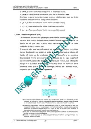 UNIVERSIDAD NACIONAL DEL SANTA
DEPARTAMENTO ACADÉMICO DE ENERGÍA Y FÍSICA                                                                        FÍSICA I

        2) E = WC El cuerpo permanece en equilibrio en el seno del líquido.
        3) E > WC El cuerpo emerge parcialmente hasta que se equilibra: E = WC
        En el caso en que el cuerpo sea macizo, podemos establecer para cada una de las
        situaciones antes enunciadas, las siguientes relaciones:
        1)   ρL   <   ρ c (Peso específico del líquido menor que el del cuerpo).
        2)   ρL   =   ρc   (Peso específico del líquido igual que el del cuerpo).

        3)   ρL   >   ρc   (Peso específico del líquido mayor que el del cuerpo).


 2.12.12. Tensión Superficial (N/m)
        Las moléculas de un líquido ejercen pequeñas fuerzas de atracción, unas sobre
        las otras. Aún cuando las moléculas son eléctricamente neutras. Dentro de un
        líquido, en el que cada molécula está complemente rodeada de otras
        moléculas, la fuerza neta es cero.
        A pesar de ello, para las moléculas de las superficies del líquido, no existen
        fuerzas de atracción que actúen de arriba de la superficie hacia el interior del
        líquido (el efecto de las moléculas de aire es pequeño y se considera
        despreciable). Como consecuencia las moléculas de la capa superficial
        experimentan fuerzas netas debidas a las moléculas vecinas, que están justo
        debajo de la superficie. Este impulso hacia abajo sobre las moléculas de la
        superficie causa que el líquido se contraiga y resista ser                                  estirado o roto,
        propiedad que se llama tensión superficial.


                                                       F                      F
                                   Gota de
                                   agua


                                                                  mg
                                                                  (b)                                    (c)
                       (a)




                                                                (d)

             (a) La fuerza neta sobre una molécula en el interior de un líquido es cero, debido a que está rodeada por otras
                moléculas. No obstante, una molécula en la superficie experimenta una fuerza neta que no vale cero, y que
                se debe a las fuerzas de atracción de las moléculas vecinas que están justo debajo de la superficie.
             (b) Para formar una depresión superficial, se debe realizar un trabajo, ya que las moléculas que están más
                hacia el interior deben traerse a la superficie para incrementar el área. Como resultado, el área superficial
                actúa como una membrana elástica estirada, y la fuerza del peso de un objeto, como una aguja, es
                soportada por los componentes de la tensión superficial hacia arriba.
             (c) Las patas del insecto hacen una depresión similar, y los componentes de la fuerza resultante hacia arriba
                permiten que el insecto camine sobre el agua.
             (d) Debido a la tensión superficial, las gotitas de agua tienden a asumir la forma que haga mínima su área
                superficial; es decir, una esfera.


LIC. CHRISTIAN PUICAN FARROÑAY                             29                                                     FÍSICA I
 