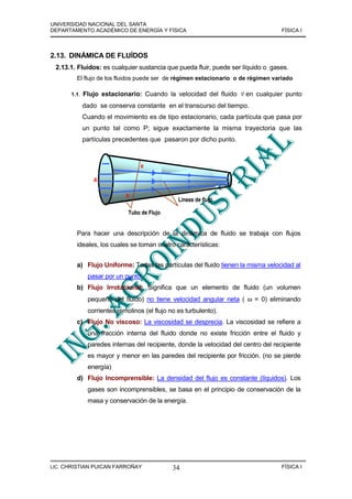 UNIVERSIDAD NACIONAL DEL SANTA
DEPARTAMENTO ACADÉMICO DE ENERGÍA Y FÍSICA                                          FÍSICA I



2.13. DINÁMICA DE FLUÍDOS
 2.13.1. Fluidos: es cualquier sustancia que pueda fluir, puede ser líquido o gases.
        El flujo de los fluidos puede ser de régimen estacionario o de régimen variado

                                                                     r
      1.1.   Flujo estacionario: Cuando la velocidad del fluido v en cualquier punto
             dado se conserva constante en el transcurso del tiempo.
             Cuando el movimiento es de tipo estacionario, cada partícula que pasa por
             un punto tal como P; sigue exactamente la misma trayectoria que las
             partículas precedentes que pasaron por dicho punto.



                                  a

                A

                            b
                                                Líneas de flujo

                             Tubo de Flujo


        Para hacer una descripción de la dinámica de fluido se trabaja con flujos
        ideales, los cuales se toman cuatro características:


        a) Flujo Uniforme: Todas las partículas del fluido tienen la misma velocidad al
              pasar por un punto.
        b) Flujo Irrotacional: Significa que un elemento de fluido (un volumen
              pequeño del fluido) no tiene velocidad angular neta ( ω = 0) eliminando
              corrientes remolinos (el flujo no es turbulento).
        c) Flujo No viscoso: La viscosidad se desprecia. La viscosidad se refiere a
              una fracción interna del fluido donde no existe fricción entre el fluido y
              paredes internas del recipiente, donde la velocidad del centro del recipiente
              es mayor y menor en las paredes del recipiente por fricción. (no se pierde
              energía)
        d) Flujo Incomprensible: La densidad del flujo es constante (líquidos). Los
              gases son incomprensibles, se basa en el principio de conservación de la
              masa y conservación de la energía.




LIC. CHRISTIAN PUICAN FARROÑAY                34                                    FÍSICA I
 