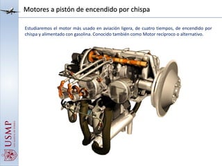 Motores a pistón de encendido por chispa
Estudiaremos el motor más usado en aviación ligera, de cuatro tiempos, de encendido por
chispa y alimentado con gasolina. Conocido también como Motor recíproco o alternativo.
 
