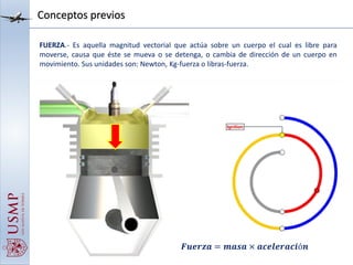 Conceptos previos
FUERZA.- Es aquella magnitud vectorial que actúa sobre un cuerpo el cual es libre para
moverse, causa que éste se mueva o se detenga, o cambia de dirección de un cuerpo en
movimiento. Sus unidades son: Newton, Kg-fuerza o libras-fuerza.
𝑭𝒖𝒆𝒓𝒛𝒂 = 𝒎𝒂𝒔𝒂 × 𝒂𝒄𝒆𝒍𝒆𝒓𝒂𝒄𝒊ó𝒏
 