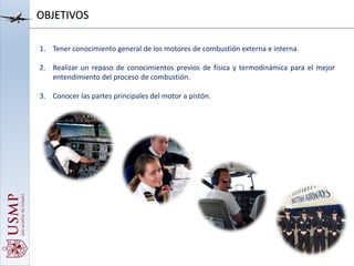 1. Tener conocimiento general de los motores de combustión externa e interna.
2. Realizar un repaso de conocimientos previos de física y termodinámica para el mejor
entendimiento del proceso de combustión.
3. Conocer las partes principales del motor a pistón.
OBJETIVOS
 