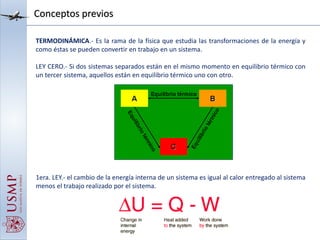Conceptos previos
TERMODINÁMICA.- Es la rama de la física que estudia las transformaciones de la energía y
como éstas se pueden convertir en trabajo en un sistema.
LEY CERO.- Si dos sistemas separados están en el mismo momento en equilibrio térmico con
un tercer sistema, aquellos están en equilibrio térmico uno con otro.
1era. LEY.- el cambio de la energía interna de un sistema es igual al calor entregado al sistema
menos el trabajo realizado por el sistema.
 