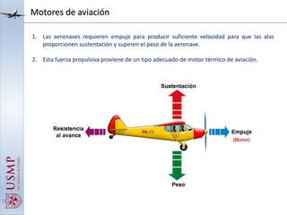 Motores de aviación
1. Las aeronaves requieren empuje para producir suficiente velocidad para que las alas
proporcionen sustentación y superen el peso de la aeronave.
2. Esta fuerza propulsiva proviene de un tipo adecuado de motor térmico de aviación.
 