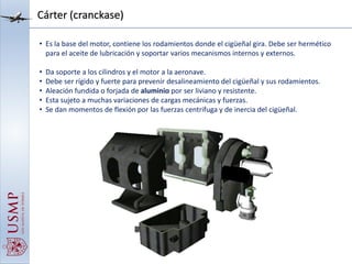 Cárter (cranckase)
• Es la base del motor, contiene los rodamientos donde el cigüeñal gira. Debe ser hermético
para el aceite de lubricación y soportar varios mecanismos internos y externos.
• Da soporte a los cilindros y el motor a la aeronave.
• Debe ser rígido y fuerte para prevenir desalineamiento del cigüeñal y sus rodamientos.
• Aleación fundida o forjada de aluminio por ser liviano y resistente.
• Esta sujeto a muchas variaciones de cargas mecánicas y fuerzas.
• Se dan momentos de flexión por las fuerzas centrifuga y de inercia del cigüeñal.
 