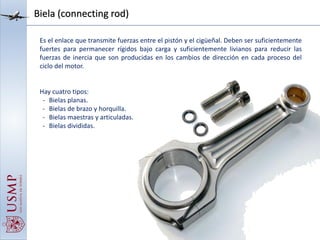 Biela (connecting rod)
Es el enlace que transmite fuerzas entre el pistón y el cigüeñal. Deben ser suficientemente
fuertes para permanecer rígidos bajo carga y suficientemente livianos para reducir las
fuerzas de inercia que son producidas en los cambios de dirección en cada proceso del
ciclo del motor.
Hay cuatro tipos:
- Bielas planas.
- Bielas de brazo y horquilla.
- Bielas maestras y articuladas.
- Bielas divididas.
 