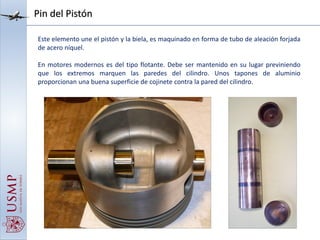 Pin del Pistón
Este elemento une el pistón y la biela, es maquinado en forma de tubo de aleación forjada
de acero níquel.
En motores modernos es del tipo flotante. Debe ser mantenido en su lugar previniendo
que los extremos marquen las paredes del cilindro. Unos tapones de aluminio
proporcionan una buena superficie de cojinete contra la pared del cilindro.
 