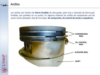 Anillos
Los anillos son hechos de hierro fundido de alto grado, pero mas a menudo de hierro gris
fundido, son partidos en un punto. En algunos motores los anillos de compresión son de
acero cromo plateado. Hay de tres tipos: de compresión, de control de aceite y raspadores.
 