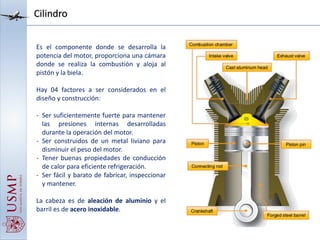 Cilindro
Es el componente donde se desarrolla la
potencia del motor, proporciona una cámara
donde se realiza la combustión y aloja al
pistón y la biela.
Hay 04 factores a ser considerados en el
diseño y construcción:
- Ser suficientemente fuerte para mantener
las presiones internas desarrolladas
durante la operación del motor.
- Ser construidos de un metal liviano para
disminuir el peso del motor.
- Tener buenas propiedades de conducción
de calor para eficiente refrigeración.
- Ser fácil y barato de fabricar, inspeccionar
y mantener.
La cabeza es de aleación de aluminio y el
barril es de acero inoxidable.
 