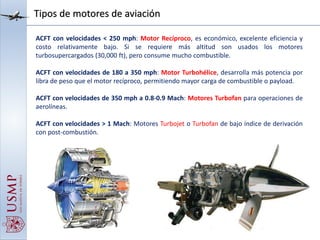 Tipos de motores de aviación
ACFT con velocidades < 250 mph: Motor Recíproco, es económico, excelente eficiencia y
costo relativamente bajo. Si se requiere más altitud son usados los motores
turbosupercargados (30,000 ft), pero consume mucho combustible.
ACFT con velocidades de 180 a 350 mph: Motor Turbohélice, desarrolla más potencia por
libra de peso que el motor recíproco, permitiendo mayor carga de combustible o payload.
ACFT con velocidades de 350 mph a 0.8-0.9 Mach: Motores Turbofan para operaciones de
aerolíneas.
ACFT con velocidades > 1 Mach: Motores Turbojet o Turbofan de bajo índice de derivación
con post-combustión.
 