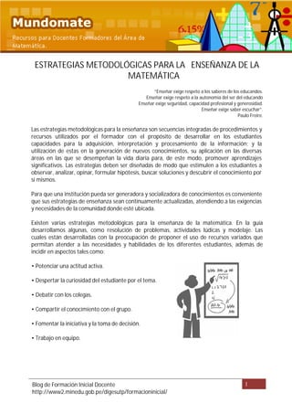 ESTRATEGIAS METODOLÓGICAS PARA LA ENSEÑANZA DE LA
                     MATEMÁTICA
                                                     “Enseñar exige respeto a los saberes de los educandos.
                                                 Enseñar exige respeto a la autonomía del ser del educando
                                              Enseñar exige seguridad, capacidad profesional y generosidad.
                                                                             Enseñar exige saber escuchar”.
                                                                                               Paulo Freire.

Las estrategias metodológicas para la enseñanza son secuencias integradas de procedimientos y
recursos utilizados por el formador con el propósito de desarrollar en los estudiantes
capacidades para la adquisición, interpretación y procesamiento de la información; y la
utilización de estas en la generación de nuevos conocimientos, su aplicación en las diversas
áreas en las que se desempeñan la vida diaria para, de este modo, promover aprendizajes
significativos. Las estrategias deben ser diseñadas de modo que estimulen a los estudiantes a
observar, analizar, opinar, formular hipótesis, buscar soluciones y descubrir el conocimiento por
sí mismos.

Para que una institución pueda ser generadora y socializadora de conocimientos es conveniente
que sus estrategias de enseñanza sean continuamente actualizadas, atendiendo a las exigencias
y necesidades de la comunidad donde esté ubicada.

Existen varias estrategias metodológicas para la enseñanza de la matemática. En la guía
desarrollamos algunas, como resolución de problemas, actividades lúdicas y modelaje. Las
cuales están desarrolladas con la preocupación de proponer el uso de recursos variados que
permitan atender a las necesidades y habilidades de los diferentes estudiantes, además de
incidir en aspectos tales como:

• Potenciar una actitud activa.

• Despertar la curiosidad del estudiante por el tema.

• Debatir con los colegas.

• Compartir el conocimiento con el grupo.

• Fomentar la iniciativa y la toma de decisión.

• Trabajo en equipo.




Blog de Formación Inicial Docente                                                                 1
http://www2.minedu.gob.pe/digesutp/formacioninicial/
 