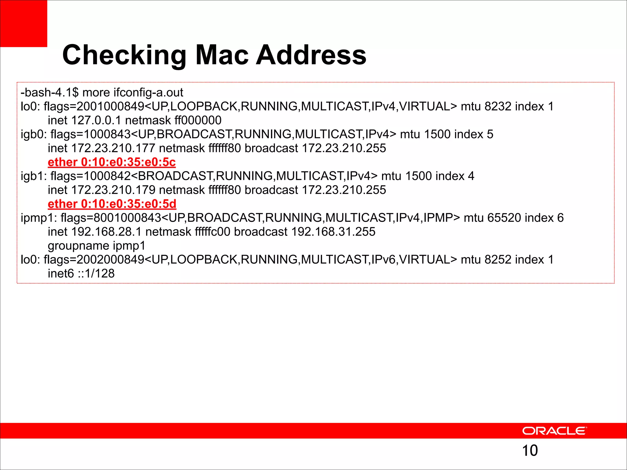 Checking Mac Address
-bash-4.1$ more ifconfig-a.out
lo0: flags=2001000849<UP,LOOPBACK,RUNNING,MULTICAST,IPv4,VIRTUAL> mtu 8232 index 1
inet 127.0.0.1 netmask ff000000
igb0: flags=1000843<UP,BROADCAST,RUNNING,MULTICAST,IPv4> mtu 1500 index 5
inet 172.23.210.177 netmask ffffff80 broadcast 172.23.210.255
ether 0:10:e0:35:e0:5c
igb1: flags=1000842<BROADCAST,RUNNING,MULTICAST,IPv4> mtu 1500 index 4
inet 172.23.210.179 netmask ffffff80 broadcast 172.23.210.255
ether 0:10:e0:35:e0:5d
ipmp1: flags=8001000843<UP,BROADCAST,RUNNING,MULTICAST,IPv4,IPMP> mtu 65520 index 6
inet 192.168.28.1 netmask fffffc00 broadcast 192.168.31.255
groupname ipmp1
lo0: flags=2002000849<UP,LOOPBACK,RUNNING,MULTICAST,IPv6,VIRTUAL> mtu 8252 index 1
inet6 ::1/128

!10

 