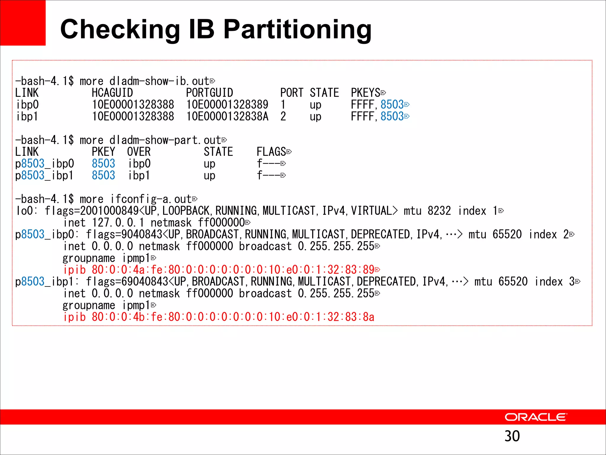 Checking IB Partitioning
"

--bbaasshh--44..11$$ 	
 mmoorree 	
 ddllaaddmm--sshhooww--iibb..oouutt


LLIINNKK 	
  	
  	
  	
  	
  	
  	
  	
  	
 HHCCAAGGUUIIDD 	
  	
  	
  	
  	
  	
  	
  	
  	
 PPOORRTTGGUUIIDD 	
  	
  	
  	
  	
  	
  	
  	
 PPOORRTT 	
 SSTTAATTEE 	
  	
 PPKKEEYYSS


iibbpp00 	
  	
  	
  	
  	
  	
  	
  	
  	
 1100EE0000000011332288338888 	
  	
 1100EE0000000011332288338899 	
  	
 11 	
  	
  	
  	
 uupp 	
  	
  	
  	
  	
 FFFFFFFF,,88550033


iibbpp11 	
  	
  	
  	
  	
  	
  	
  	
  	
 1100EE0000000011332288338888 	
  	
 1100EE00000000113322883388AA 	
  	
 22 	
  	
  	
  	
 uupp 	
  	
  	
  	
  	
 FFFFFFFF,,88550033



"

--bbaasshh--44..11$$ 	
 mmoorree 	
 ddllaaddmm--sshhooww--ppaarrtt..oouutt


LLIINNKK 	
  	
  	
  	
  	
  	
  	
  	
  	
 PPKKEEYY 	
  	
 OOVVEERR 	
  	
  	
  	
  	
  	
  	
  	
  	
 SSTTAATTEE 	
  	
  	
  	
 FFLLAAGGSS


pp88550033__iibbpp00 	
  	
  	
 88550033 	
  	
 iibbpp00 	
  	
  	
  	
  	
  	
  	
  	
  	
 uupp 	
  	
  	
  	
  	
  	
  	
 ff------


pp88550033__iibbpp11 	
  	
  	
 88550033 	
  	
 iibbpp11 	
  	
  	
  	
  	
  	
  	
  	
  	
 uupp 	
  	
  	
  	
  	
  	
  	
 ff------



"

--bbaasshh--44..11$$ 	
 mmoorree 	
 iiffccoonnffiigg--aa..oouutt


lloo00:: 	
 ffllaaggss==22000011000000884499<<UUPP,,LLOOOOPPBBAACCKK,,RRUUNNNNIINNGG,,MMUULLTTIICCAASSTT,,IIPPvv44,,VVIIRRTTUUAALL>> 	
 mmttuu 	
 88223322 	
 iinnddeexx 	
 11


 	
  	
  	
  	
  	
  	
  	
  	
 iinneett 	
 112277..00..00..11 	
 nneettmmaasskk 	
 ffff000000000000


pp88550033__iibbpp00:: 	
 ffllaaggss==99004400884433<<UUPP,,BBRROOAADDCCAASSTT,,RRUUNNNNIINNGG,,MMUULLTTIICCAASSTT,,DDEEPPRREECCAATTEEDD,,IIPPvv44,,…>> 	
 mmttuu 	
 6655552200 	
 iinnddeexx 	
 22


 	
  	
  	
  	
  	
  	
  	
  	
 iinneett 	
 00..00..00..00 	
 nneettmmaasskk 	
 ffff000000000000 	
 bbrrooaaddccaasstt 	
 00..225555..225555..225555


 	
  	
  	
  	
  	
  	
  	
  	
 ggrroouuppnnaammee 	
 iippmmpp11


 	
  	
  	
  	
  	
  	
  	
  	
 iippiibb 	
 8800::00::00::44aa::ffee::8800::00::00::00::00::00::00::00::1100::ee00::00::11::3322::8833::8899


pp88550033__iibbpp11:: 	
 ffllaaggss==6699004400884433<<UUPP,,BBRROOAADDCCAASSTT,,RRUUNNNNIINNGG,,MMUULLTTIICCAASSTT,,DDEEPPRREECCAATTEEDD,,IIPPvv44,,…>> 	
 mmttuu 	
 6655552200 	
 iinnddeexx 	
 33


 	
  	
  	
  	
  	
  	
  	
  	
 iinneett 	
 00..00..00..00 	
 nneettmmaasskk 	
 ffff000000000000 	
 bbrrooaaddccaasstt 	
 00..225555..225555..225555


 	
  	
  	
  	
  	
  	
  	
  	
 ggrroouuppnnaammee 	
 iippmmpp11


 	
  	
  	
  	
  	
  	
  	
  	
 iippiibb 	
 8800::00::00::44bb::ffee::8800::00::00::00::00::00::00::00::1100::ee00::00::11::3322::8833::88aa

!30

 