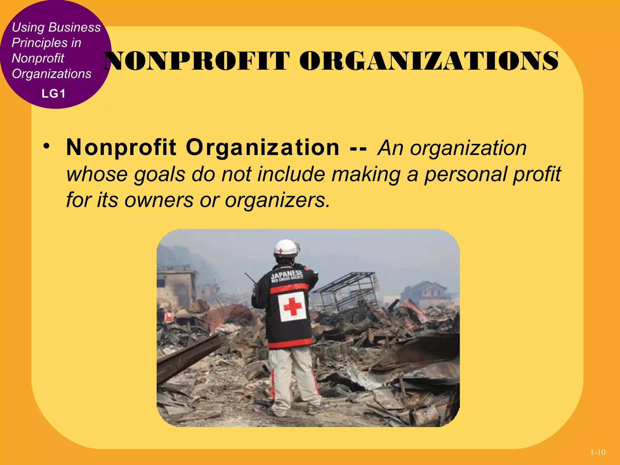 Using Business
Principles in
Nonprofit
Organizations
• Nonprofit Organization -- An organization
whose goals do not include making a personal profit
for its owners or organizers.
NONPROFIT ORGANIZATIONS
LG1
1-10
 