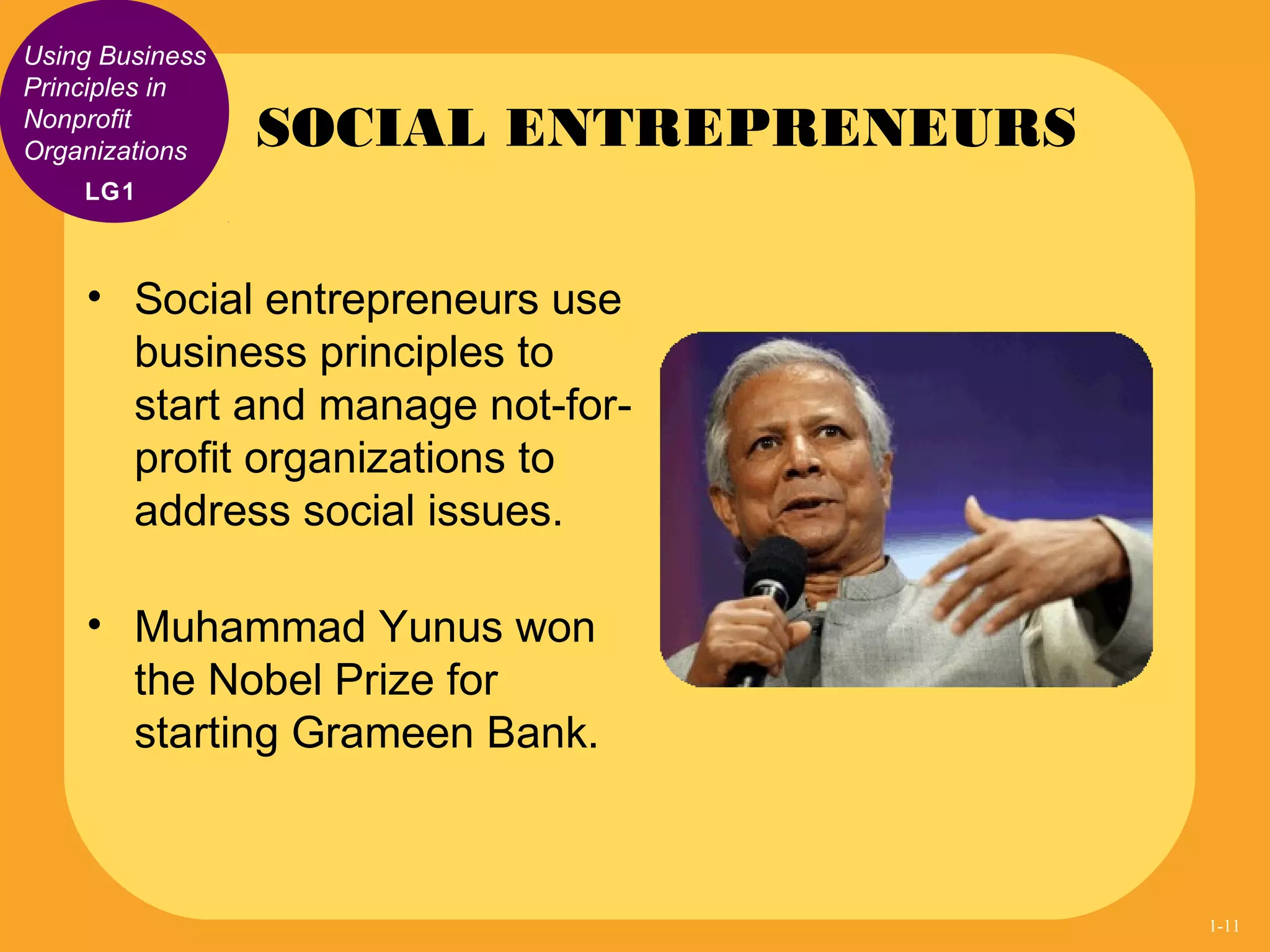Using Business
Principles in
Nonprofit
Organizations
• Social entrepreneurs use
business principles to
start and manage not-for-
profit organizations to
address social issues.
• Muhammad Yunus won
the Nobel Prize for
starting Grameen Bank.
SOCIAL ENTREPRENEURS
LG1
1-11
 