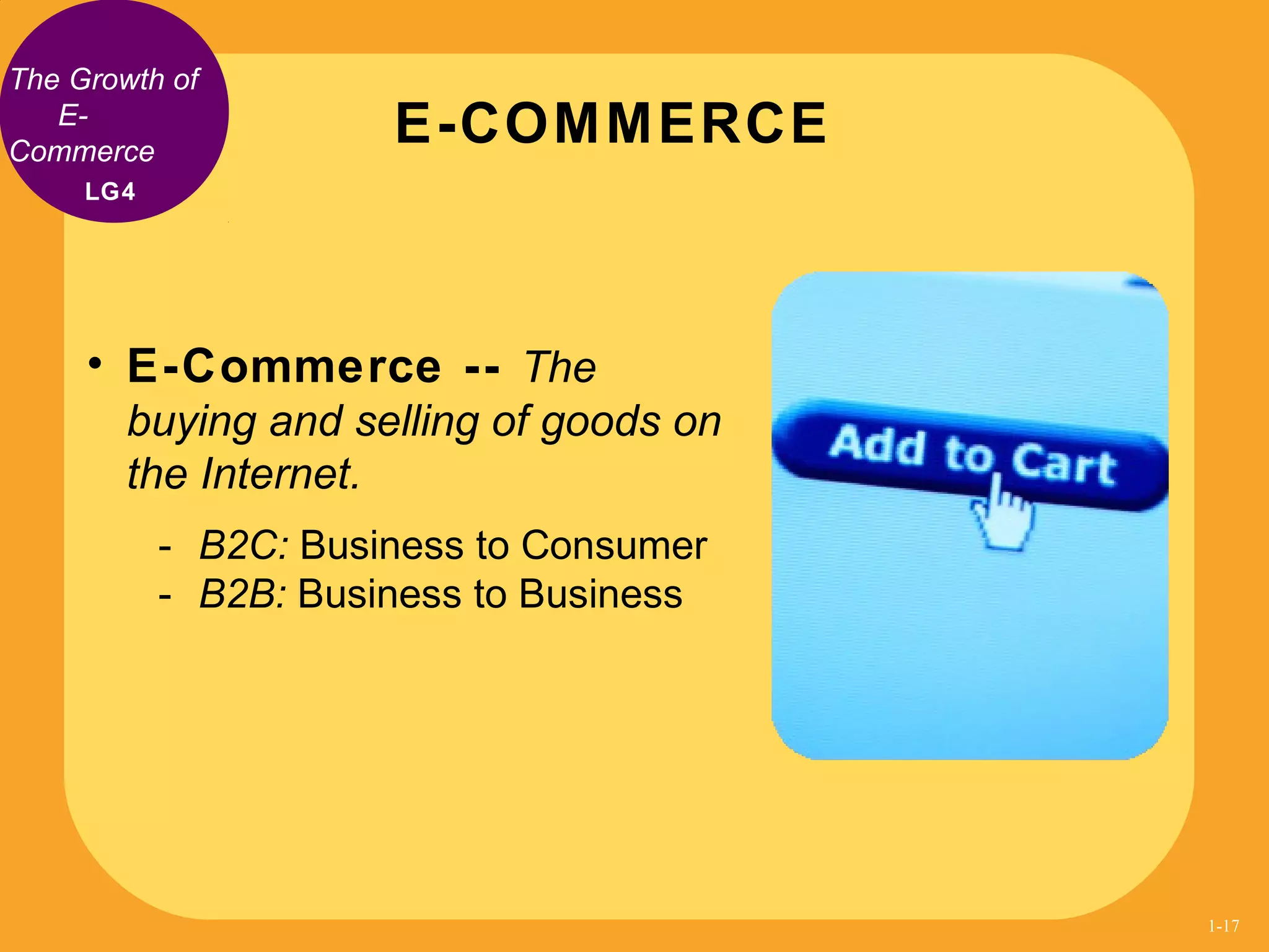 The Growth of
E-
Commerce
• E-Commerce -- The
buying and selling of goods on
the Internet.
- B2C: Business to Consumer
- B2B: Business to Business
E-COMMERCE
LG4
1-17
 
