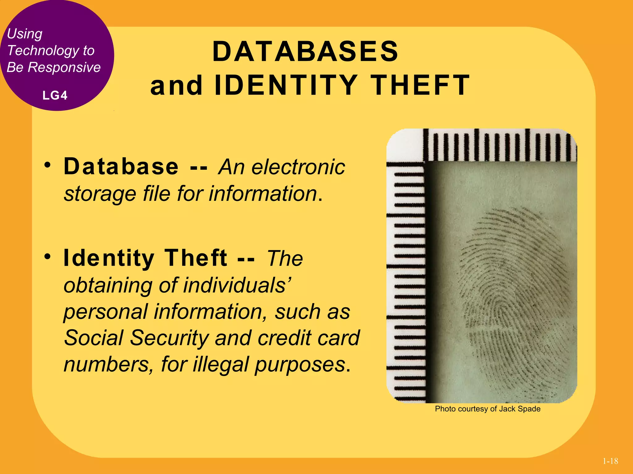 Using
Technology to
Be Responsive
• Database -- An electronic
storage file for information.
• Identity Theft -- The
obtaining of individuals’
personal information, such as
Social Security and credit card
numbers, for illegal purposes.
DATABASES
and IDENTITY THEFTLG4
Photo courtesy of Jack Spade
1-18
 