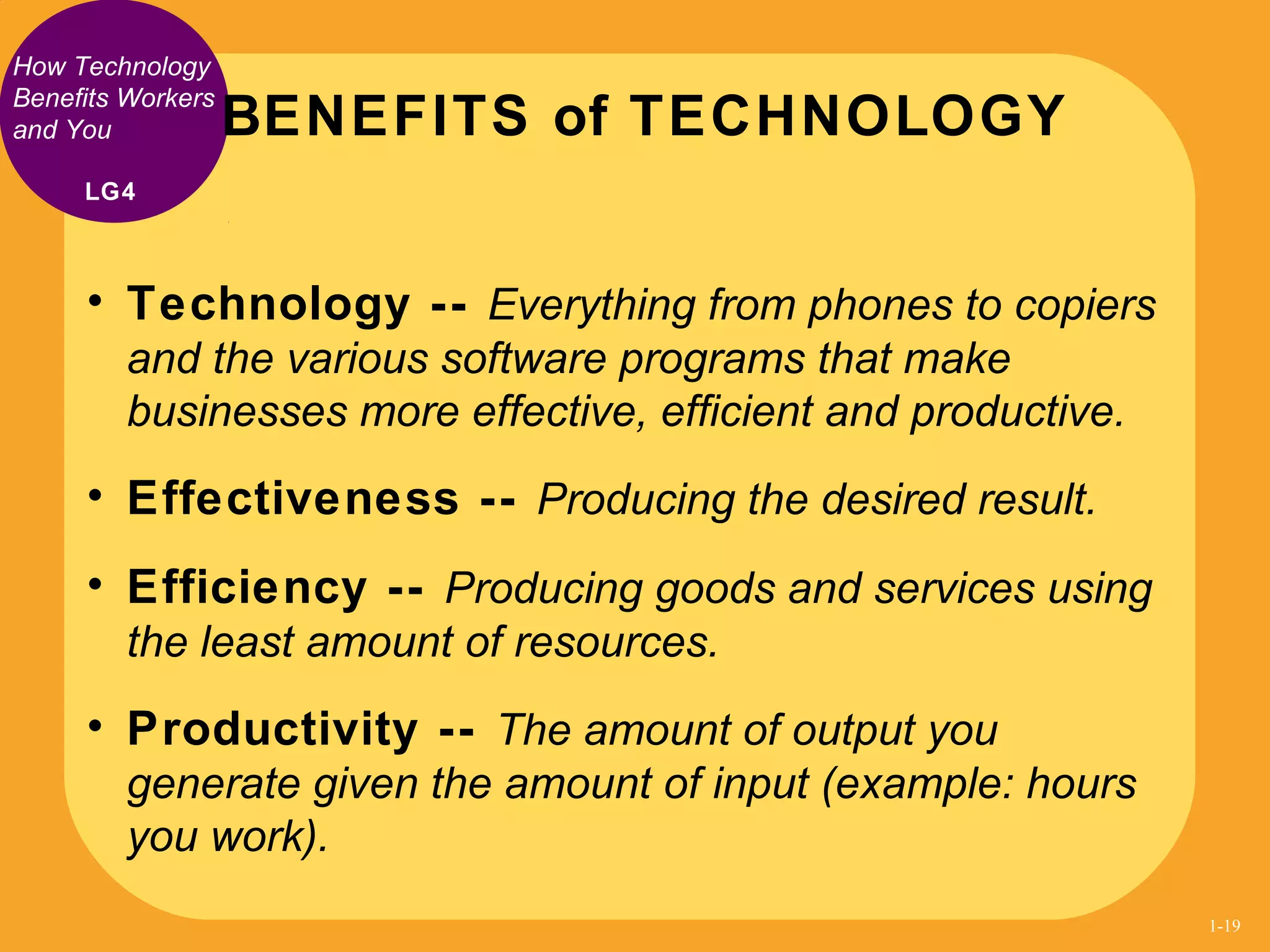 How Technology
Benefits Workers
and You
• Technology -- Everything from phones to copiers
and the various software programs that make
businesses more effective, efficient and productive.
• Effectiveness -- Producing the desired result.
• Efficiency -- Producing goods and services using
the least amount of resources.
• Productivity -- The amount of output you
generate given the amount of input (example: hours
you work).
BENEFITS of TECHNOLOGY
LG4
1-19
 