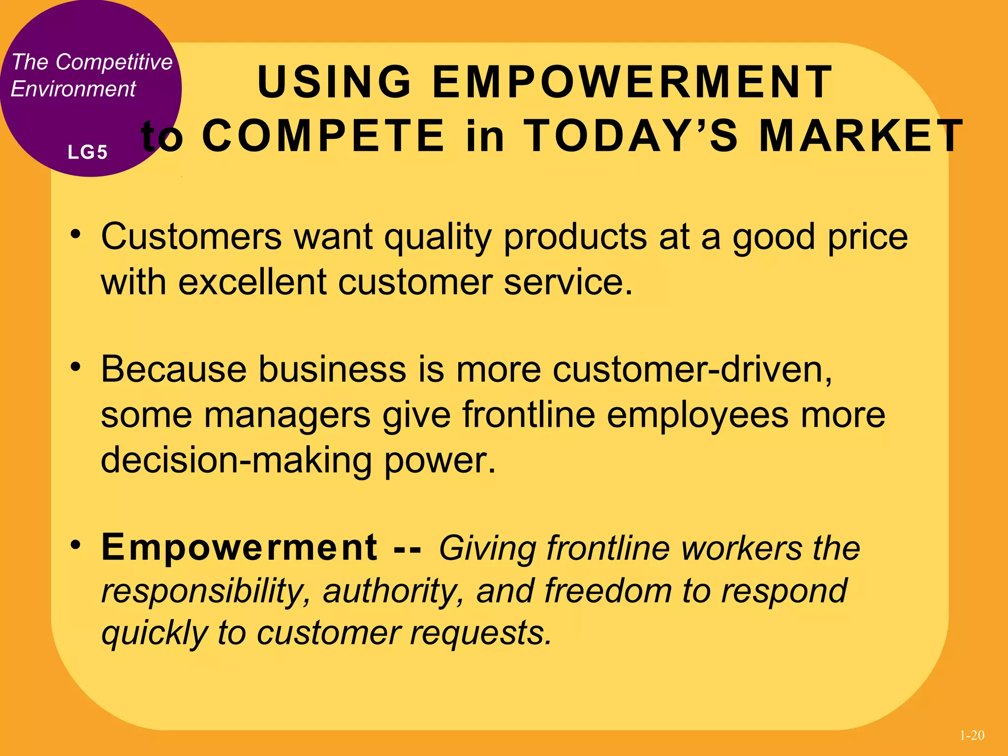 The Competitive
Environment
• Customers want quality products at a good price
with excellent customer service.
• Because business is more customer-driven,
some managers give frontline employees more
decision-making power.
• Empowerment -- Giving frontline workers the
responsibility, authority, and freedom to respond
quickly to customer requests.
USING EMPOWERMENT
to COMPETE in TODAY’S MARKETLG5
1-20
 