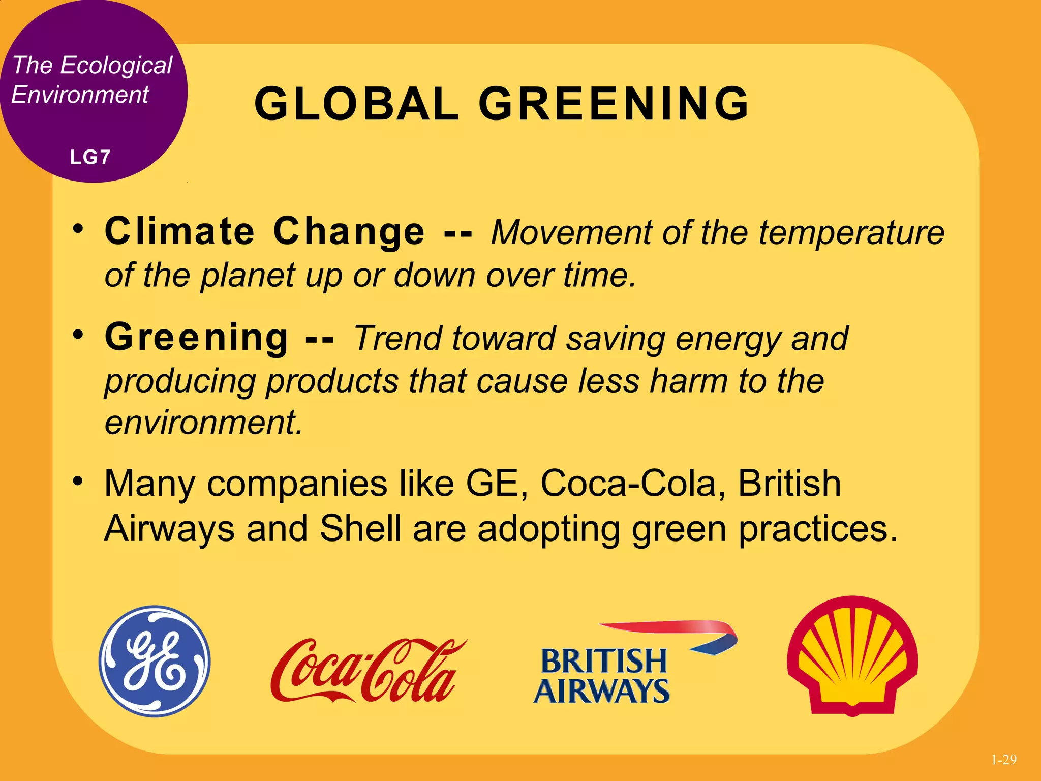 The Ecological
Environment
• Climate Change -- Movement of the temperature
of the planet up or down over time.
• Greening -- Trend toward saving energy and
producing products that cause less harm to the
environment.
• Many companies like GE, Coca-Cola, British
Airways and Shell are adopting green practices.
GLOBAL GREENING
LG7
1-29
 