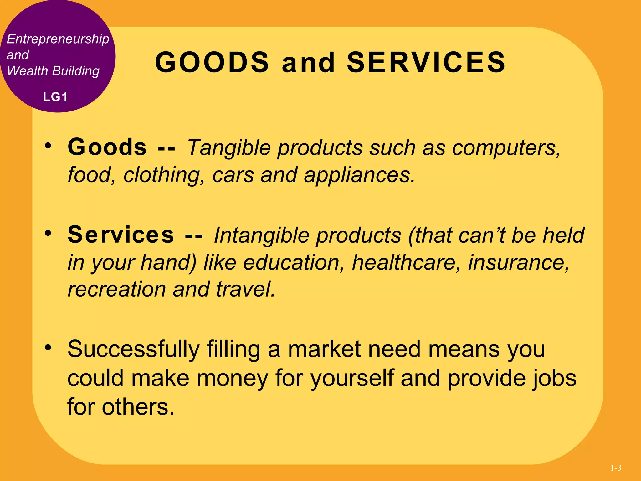 • Goods -- Tangible products such as computers,
food, clothing, cars and appliances.
• Services -- Intangible products (that can’t be held
in your hand) like education, healthcare, insurance,
recreation and travel.
• Successfully filling a market need means you
could make money for yourself and provide jobs
for others.
GOODS and SERVICES
Entrepreneurship
and
Wealth Building
LG1
1-3
 
