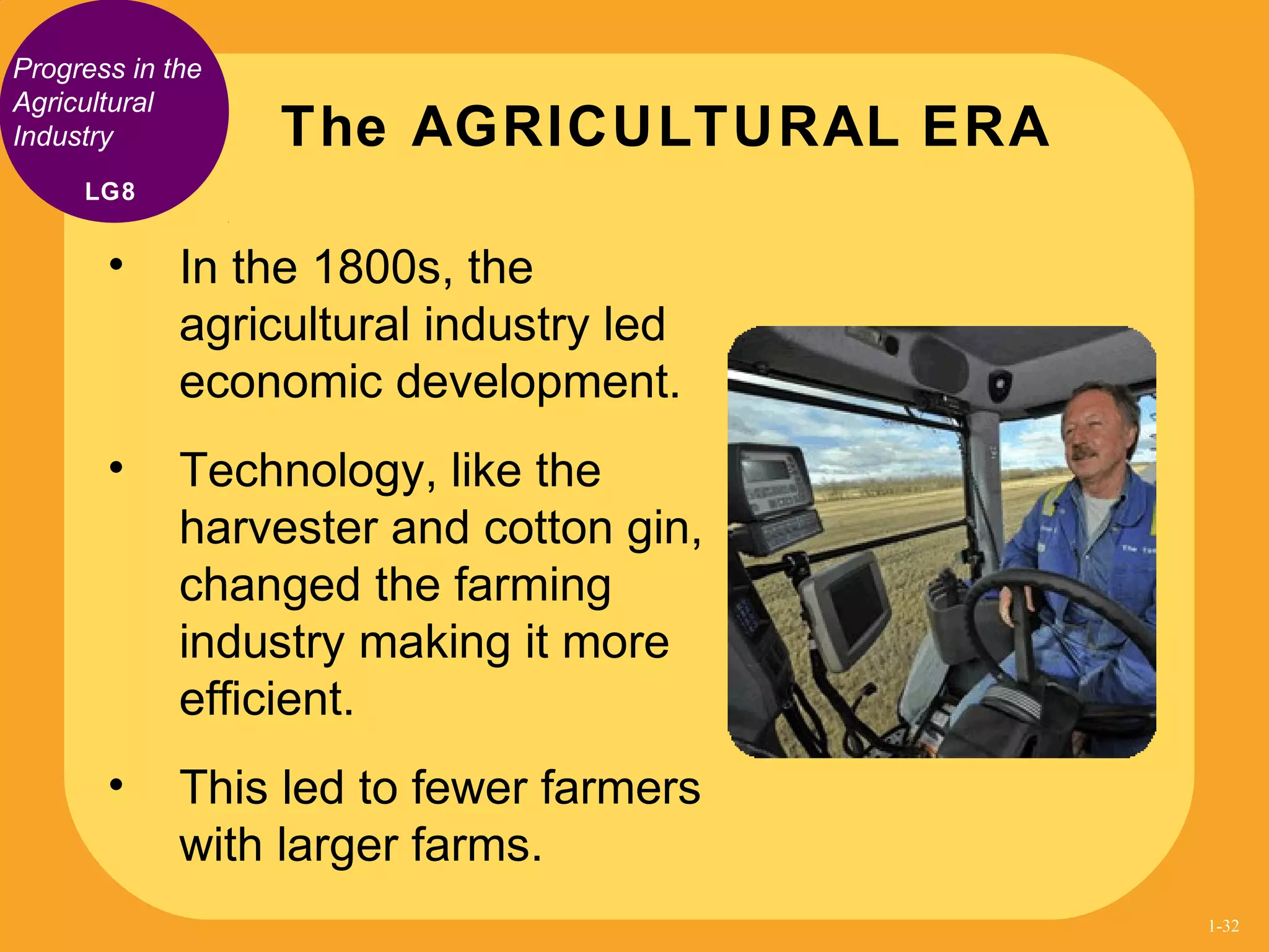 Progress in the
Agricultural
Industry
• In the 1800s, the
agricultural industry led
economic development.
• Technology, like the
harvester and cotton gin,
changed the farming
industry making it more
efficient.
• This led to fewer farmers
with larger farms.
The AGRICULTURAL ERA
LG8
1-32
 