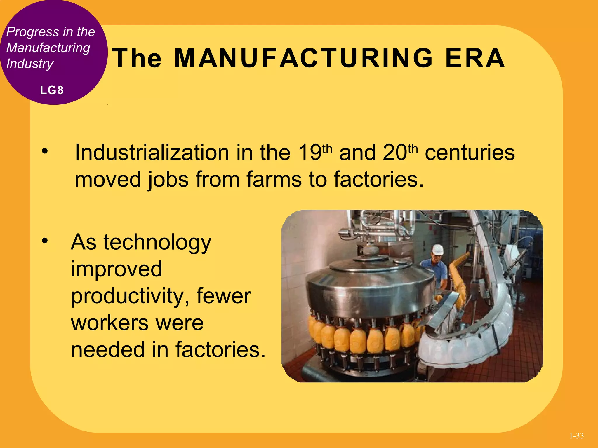 Progress in the
Manufacturing
Industry
• Industrialization in the 19th
and 20th
centuries
moved jobs from farms to factories.
The MANUFACTURING ERA
• As technology
improved
productivity, fewer
workers were
needed in factories.
LG8
1-33
 