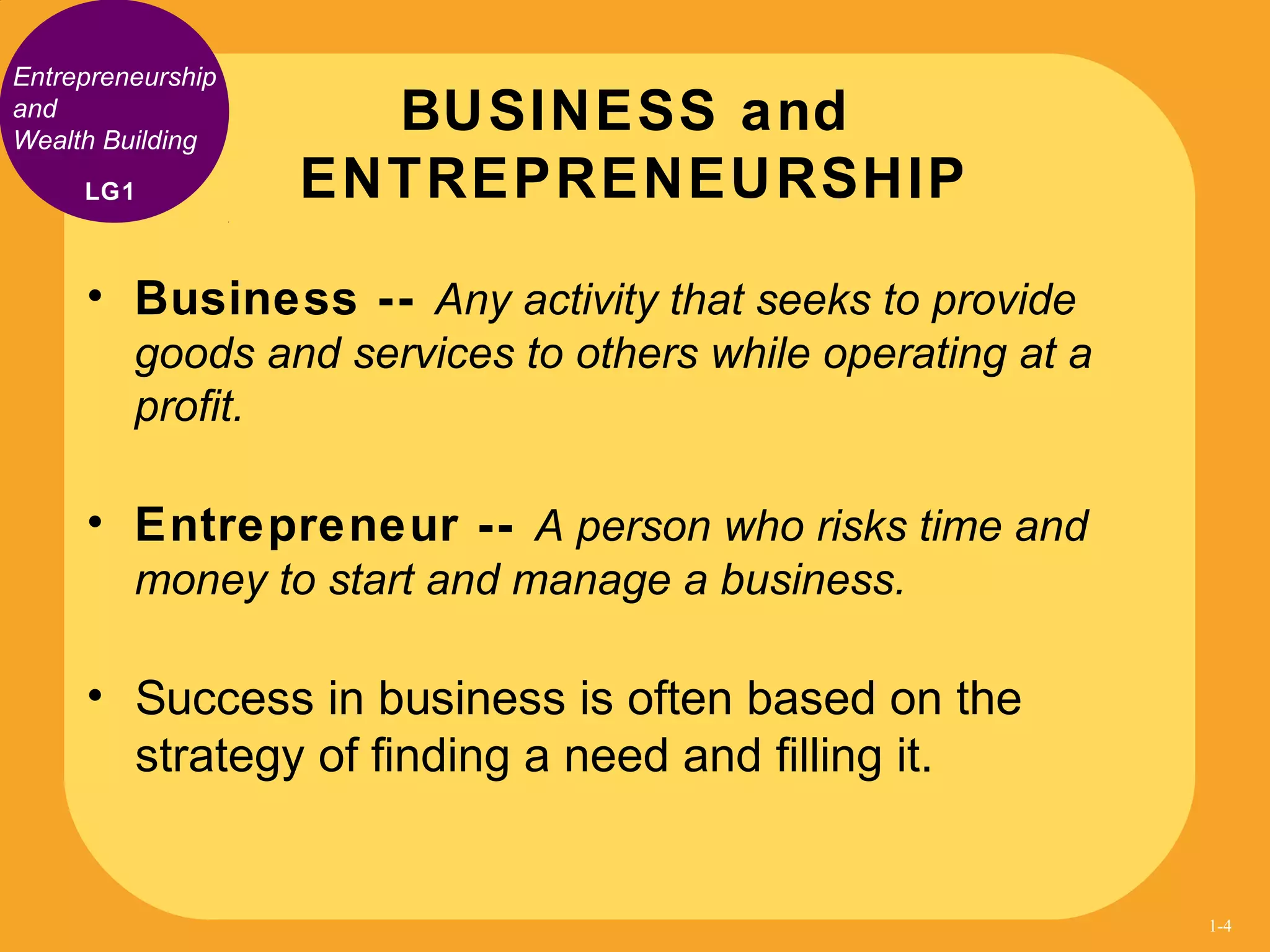 Entrepreneurship
and
Wealth Building
• Business -- Any activity that seeks to provide
goods and services to others while operating at a
profit.
• Entrepreneur -- A person who risks time and
money to start and manage a business.
• Success in business is often based on the
strategy of finding a need and filling it.
BUSINESS and
ENTREPRENEURSHIPLG1
1-4
 