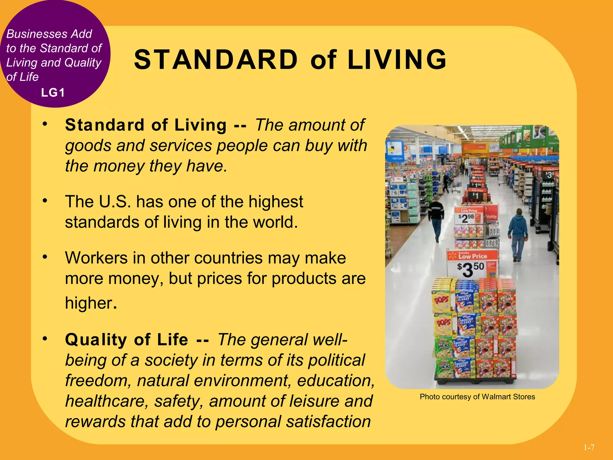 Businesses Add
to the Standard of
Living and Quality
of Life
• Standard of Living -- The amount of
goods and services people can buy with
the money they have.
• The U.S. has one of the highest
standards of living in the world.
• Workers in other countries may make
more money, but prices for products are
higher.
• Quality of Life -- The general well-
being of a society in terms of its political
freedom, natural environment, education,
healthcare, safety, amount of leisure and
rewards that add to personal satisfaction
STANDARD of LIVING
LG1
Photo courtesy of Walmart Stores
1-7
 