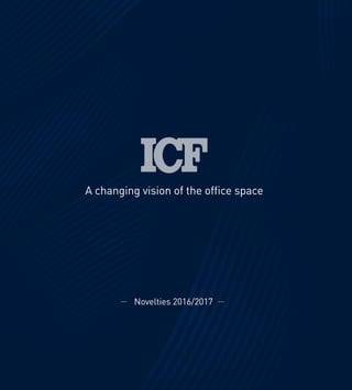 1
A changing vision of the office space
AchangingvisionoftheofficespaceNovelties2016/2017
Novelties 2016/2017
ICF S.p.A
Via Cassanese, 108 - 20060 Vignate (MI) - ITALY
Tel. +39 02 9508031 - Fax +39 02 95364012
www.icf-office.it - icf@icf-office.it
 