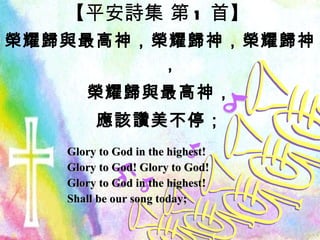【 平安詩集 第 1 首 】 榮耀歸與最高神，榮耀歸神，榮耀歸神， 榮耀歸與最高神， 應該讚美不停； Glory to God in the highest! Glory to God! Glory to God! Glory to God in the highest! Shall be our song today; 