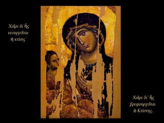 Χα ρε δι΄ ςῖ ἧ
νεουργε ταιῖ
κτίσις˙ἡ
Χα ρε δι’ ςῖ ἧ
βρεφουργε ταιῖ
Κτίστης.ὁ
 