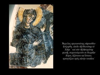 γγελος πρωτοστάτης ο ρανόθενἌ ὐ
πέμφθη, ε πε ν τ Θεοτόκ τόἐ ἰ ῖ ῇ ῳ
Χα ρε ˙ καί σύν τ σωμάτῖ ῇ ἀ ῳ
φων , σωματούμενόν σε θεωρ νῇ ῶ
Κύριε, ξίστατο καί στατο,ἐ ἵ
κραυγάζων πρός α τήν τοια τα˙ὐ ῦ
 