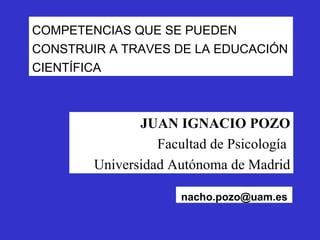 [email_address] JUAN IGNACIO POZO Facultad de Psicología  Universidad Autónoma de Madrid COMPETENCIAS QUE SE PUEDEN CONSTRUIR A TRAVES DE LA EDUCACIÓN CIENTÍFICA 