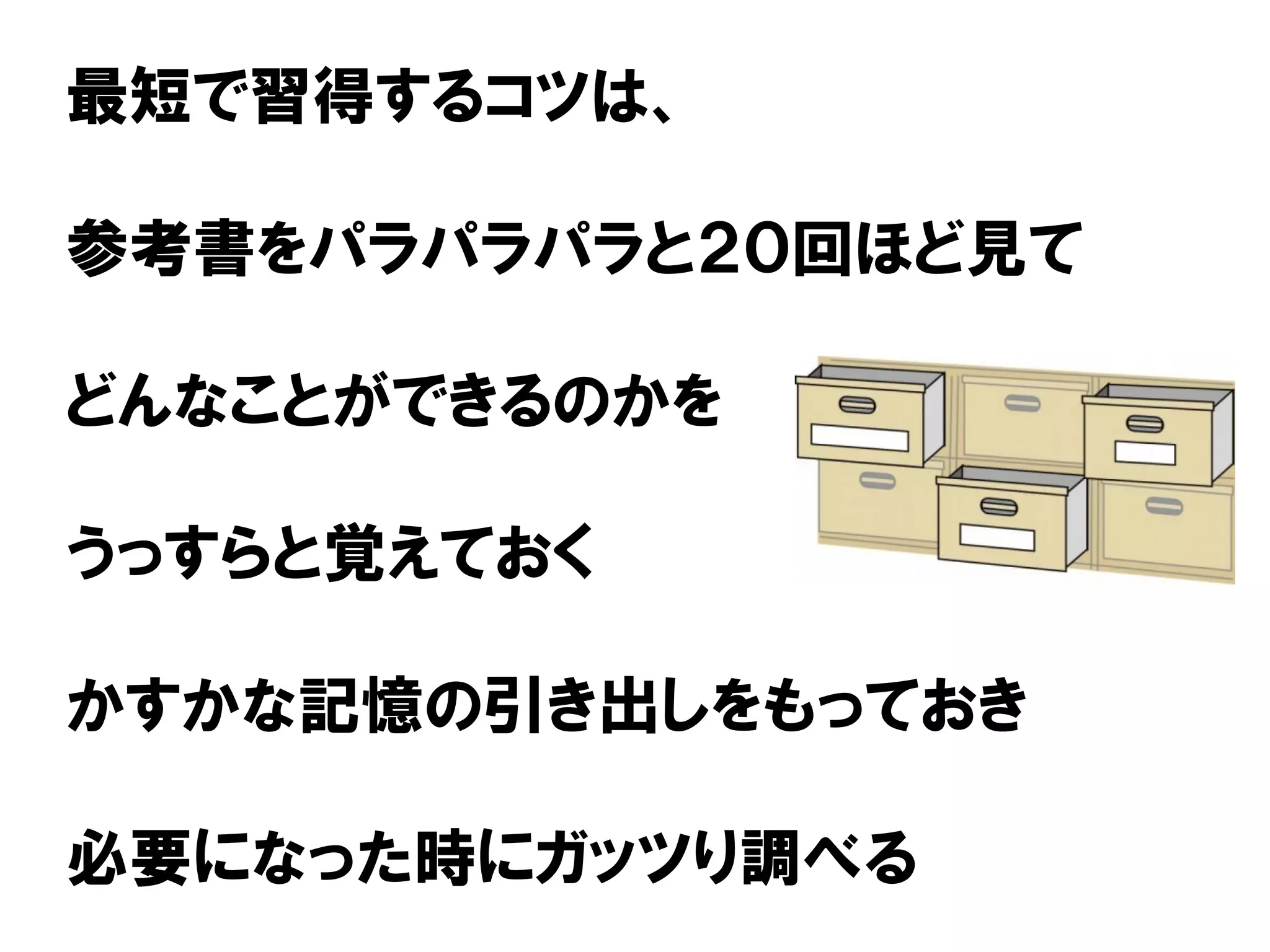 最短で習得するコツは、
参考書をパラパラパラと２０回ほど見て
どんなことができるのかを
うっすらと覚えておく
かすかな記憶の引き出しをもっておき
必要になった時にガッツり調べる
 