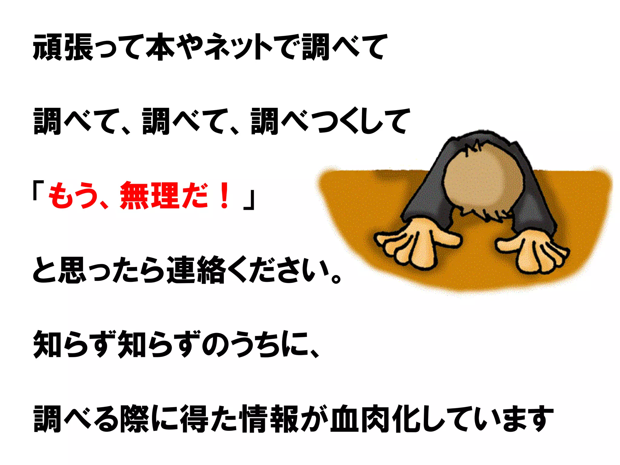 頑張って本やネットで調べて
調べて、調べて、調べつくして
「もう、無理だ！」
と思ったら連絡ください。
知らず知らずのうちに、
調べる際に得た情報が血肉化しています
 