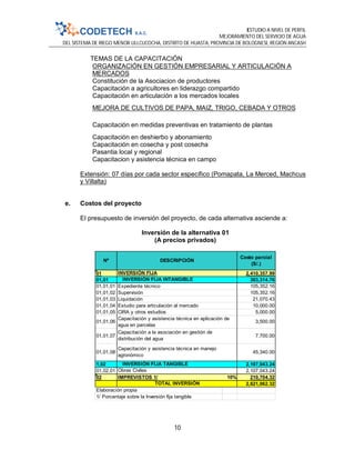 ESTUDIO A NIVEL DE PERFIL
MEJORAMIENTO DEL SERVICIO DE AGUA
DEL SISTEMA DE RIEGO MENOR ULLCUCOCHA, DISTRITO DE HUASTA, PROVINCIA DE BOLOGNESI, REGIÓN ANCASH
10
TEMAS DE LA CAPACITACIÓN
ORGANIZACIÓN EN GESTIÓN EMPRESARIAL Y ARTICULACIÓN A
MERCADOS
Constitución de la Asociacion de productores
Capacitación a agricultores en liderazgo compartido
Capacitación en articulación a los mercados locales
MEJORA DE CULTIVOS DE PAPA, MAIZ, TRIGO, CEBADA Y OTROS
Capacitación en medidas preventivas en tratamiento de plantas
Capacitación en deshierbo y abonamiento
Capacitación en cosecha y post cosecha
Pasantia local y regional
Capacitacion y asistencia técnica en campo
Extensión: 07 días por cada sector específico (Pomapata, La Merced, Machcus
y Villalta)
e. Costos del proyecto
El presupuesto de inversión del proyecto, de cada alternativa asciende a:
Inversión de la alternativa 01
(A precios privados)
01 2,410,357.99
01,01 303,314.76
01,01,01 105,352.16
01,01,02 105,352.16
01,01,03 21,070.43
01,01,04 10,000.00
01,01,05 5,000.00
01,01,06 3,500.00
01,01,07 7,700.00
01,01,08 45,340.00
1,02 2,107,043.24
01,02,01 2,107,043.24
02 IMPREVISTOS 1/ 10% 210,704.32
2,621,062.32
Elaboración propia
1/ Porcentaje sobre la Inversión fija tangible
INVERSIÓN FIJA
INVERSIÓN FIJA INTANGIBLE
Capacitación y asistencia técnica en manejo
agronómico
CIRA y otros estudios
Liquidación
TOTAL INVERSIÓN
INVERSIÓN FIJA TANGIBLE
Obras Civiles
Capacitación a la asociación en gestión de
distribución del agua
Nº DESCRIPCIÓN
Costo parcial
(S/.)
Supervisión
Expediente técnico
Capacitación y asistencia técnica en aplicación de
agua en parcelas
Estudio para articulación al mercado
 