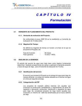 ESTUDIO A NIVEL DE PERFIL
MEJORAMIENTO DEL SERVICIO DE AGUA
DEL SISTEMA DE RIEGO MENOR ULLCUCOCHA, DISTRITO DE HUASTA, PROVINCIA DE BOLOGNESI, REGIÓN ANCASH
103
C A P Í T U L O IV
Formulación
4.1 HORIZONTE DE PLANEAMIENTO DEL PROYECTO
4.1.1 Horizonte de evaluación del Proyecto
De conformidad al anexo SNIP 09 se ha esatblecido un horizonte de
evaluación de 10 (diez) años.
4.1.2 Magnitud De Tiempo
Se definirá la magnitud de tiempo en función a la fase en la que se
encuentre el Proyecto, así:
Fase de Inversión : 08 meses
Fase operativa : 10 años = HEPy
4.2 ANÁLISIS DE LA DEMANDA
El estudio del servicio de agua para riego tiene como objetivo fundamental
determinar, mediante prospecciones de campo y gabinete la demanda presente
y futura de agua de riego, para el horizonte de evaluación de 10 años.
4.2.1 Identificación del servicio
El servicio que brindará el Proyecto es la entrega de agua para riego de
manera eficiente. La unidad de medida utilizada es el volumen de agua
en Litros por segundo (Lts/seg).
4.2.2 Categorización del PIP
Los proyectos de inversión pública menores son aquellos que
involucran la construcción (rehabilitación o mejoramiento) de obras de
captación o derivación, conducción, distribución y regulación de agua
para riego. Se considerará proyecto de riego menor aquellos que
involucren un máximo de 1,000 has beneficiadas por el nuevo sistema
de riego
 