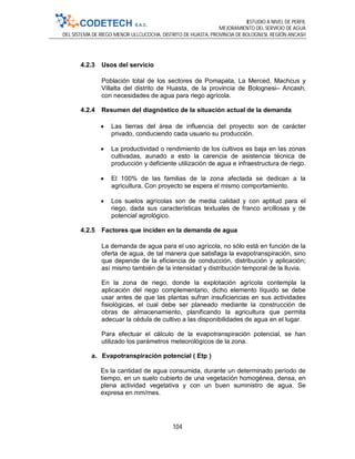 ESTUDIO A NIVEL DE PERFIL
MEJORAMIENTO DEL SERVICIO DE AGUA
DEL SISTEMA DE RIEGO MENOR ULLCUCOCHA, DISTRITO DE HUASTA, PROVINCIA DE BOLOGNESI, REGIÓN ANCASH
104
4.2.3 Usos del servicio
Población total de los sectores de Pomapata, La Merced, Machcus y
Villalta del distrito de Huasta, de la provincia de Bolognesi– Ancash,
con necesidades de agua para riego agrícola.
4.2.4 Resumen del diagnóstico de la situación actual de la demanda
 Las tierras del área de influencia del proyecto son de carácter
privado, conduciendo cada usuario su producción.
 La productividad o rendimiento de los cultivos es baja en las zonas
cultivadas, aunado a esto la carencia de asistencia técnica de
producción y deficiente utilización de agua e infraestructura de riego.
 El 100% de las familias de la zona afectada se dedican a la
agricultura. Con proyecto se espera el mismo comportamiento.
 Los suelos agrícolas son de media calidad y con aptitud para el
riego, dada sus características textuales de franco arcillosas y de
potencial agrológico.
4.2.5 Factores que inciden en la demanda de agua
La demanda de agua para el uso agrícola, no sólo está en función de la
oferta de agua, de tal manera que satisfaga la evapotranspiración, sino
que depende de la eficiencia de conducción, distribución y aplicación;
así mismo también de la intensidad y distribución temporal de la lluvia.
En la zona de riego, donde la explotación agrícola contempla la
aplicación del riego complementario, dicho elemento líquido se debe
usar antes de que las plantas sufran insuficiencias en sus actividades
fisiológicas, el cual debe ser planeado mediante la construcción de
obras de almacenamiento, planificando la agricultura que permita
adecuar la cédula de cultivo a las disponibilidades de agua en el lugar.
Para efectuar el cálculo de la evapotranspiración potencial, se han
utilizado los parámetros meteorológicos de la zona.
a. Evapotranspiración potencial ( Etp )
Es la cantidad de agua consumida, durante un determinado período de
tiempo, en un suelo cubierto de una vegetación homogénea, densa, en
plena actividad vegetativa y con un buen suministro de agua. Se
expresa en mm/mes.
 