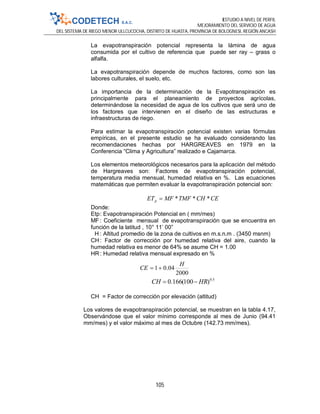 ESTUDIO A NIVEL DE PERFIL
MEJORAMIENTO DEL SERVICIO DE AGUA
DEL SISTEMA DE RIEGO MENOR ULLCUCOCHA, DISTRITO DE HUASTA, PROVINCIA DE BOLOGNESI, REGIÓN ANCASH
105
2000
04.01
H
CE 
La evapotranspiración potencial representa la lámina de agua
consumida por el cultivo de referencia que puede ser ray – grass o
alfalfa.
La evapotranspiración depende de muchos factores, como son las
labores culturales, el suelo, etc.
La importancia de la determinación de la Evapotranspiración es
principalmente para el planeamiento de proyectos agrícolas,
determinándose la necesidad de agua de los cultivos que será uno de
los factores que intervienen en el diseño de las estructuras e
infraestructuras de riego.
Para estimar la evapotranspiración potencial existen varias fórmulas
empíricas, en el presente estudio se ha evaluado considerando las
recomendaciones hechas por HARGREAVES en 1979 en la
Conferencia “Clima y Agricultura” realizado e Cajamarca.
Los elementos meteorológicos necesarios para la aplicación del método
de Hargreaves son: Factores de evapotranspiración potencial,
temperatura media mensual, humedad relativa en %. Las ecuaciones
matemáticas que permiten evaluar la evapotranspiración potencial son:
CECHTMFMFETp ***
Donde:
Etp: Evapotranspiración Potencial en ( mm/mes)
MF : Coeficiente mensual de evapotranspiración que se encuentra en
función de la latitud , 10° 11’ 00”
H : Altitud promedio de la zona de cultivos en m.s.n.m . (3450 msnm)
CH: Factor de corrección por humedad relativa del aire, cuando la
humedad relativa es menor de 64% se asume CH = 1.00
HR: Humedad relativa mensual expresado en %
5.0
)100(166.0 HRCH 
CH = Factor de corrección por elevación (altitud)
Los valores de evapotranspiración potencial, se muestran en la tabla 4.17,
Observándose que el valor mínimo corresponde al mes de Junio (94.41
mm/mes) y el valor máximo al mes de Octubre (142.73 mm/mes).
 